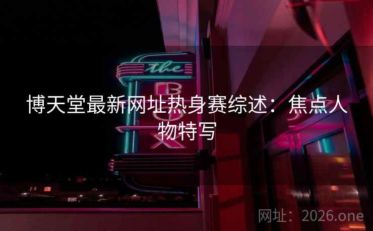 博天堂最新网址热身赛综述：焦点人物特写