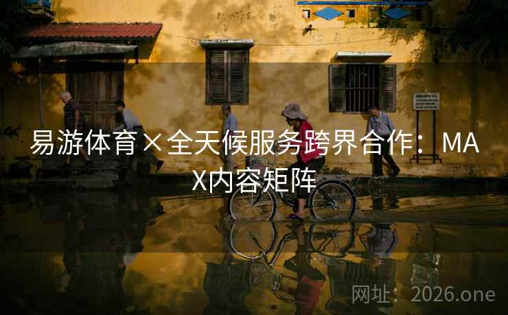 易游体育×全天候服务跨界合作：MAX内容矩阵