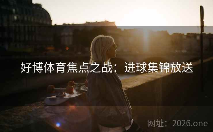 好博体育焦点之战：进球集锦放送