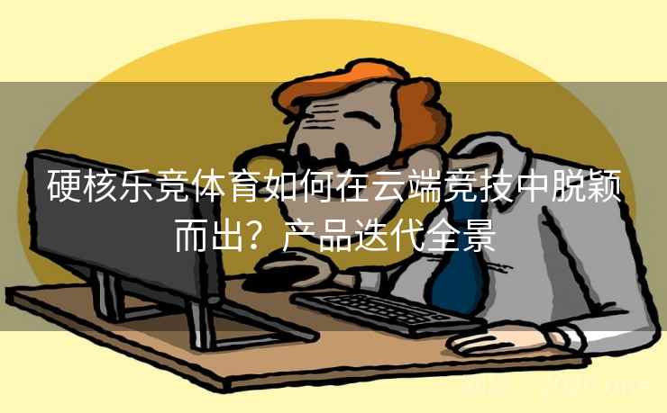 硬核乐竞体育如何在云端竞技中脱颖而出？产品迭代全景