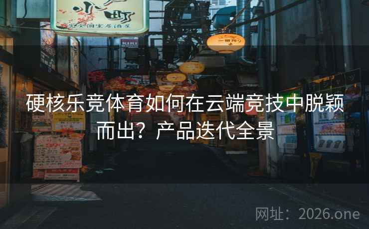 硬核乐竞体育如何在云端竞技中脱颖而出?产品迭代全景